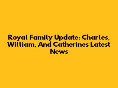 Royal Family Update: Charles, William, And Catherine's Latest News