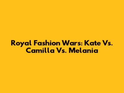 Royal Fashion Wars: Kate Vs. Camilla Vs. Melania