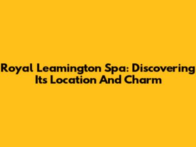 Royal Leamington Spa: Discovering Its Location And Charm