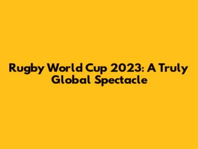 Rugby World Cup 2023: A Truly Global Spectacle