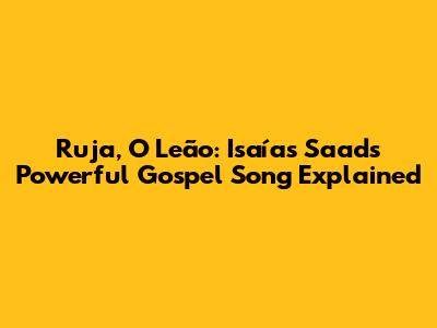 Ruja, O Leão: Isaías Saad's Powerful Gospel Song Explained