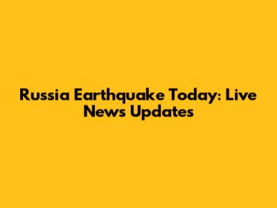 Russia Earthquake Today: Live News Updates