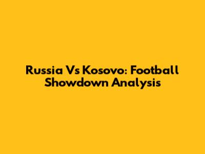 Russia Vs Kosovo: Football Showdown Analysis