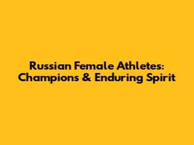 Russian Female Athletes: Champions & Enduring Spirit