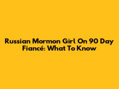 Russian Mormon Girl On 90 Day Fiancé: What To Know