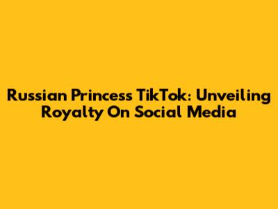 Russian Princess TikTok: Unveiling Royalty On Social Media