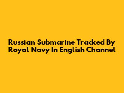 Russian Submarine Tracked By Royal Navy In English Channel