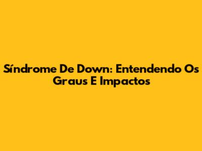 Síndrome De Down: Entendendo Os Graus E Impactos