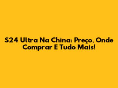 S24 Ultra Na China: Preço, Onde Comprar E Tudo Mais!
