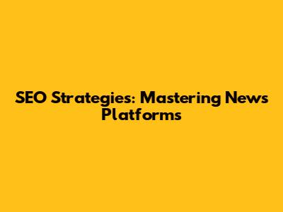 SEO Strategies: Mastering News Platforms