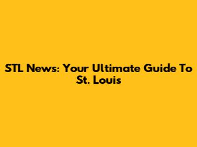 STL News: Your Ultimate Guide To St. Louis
