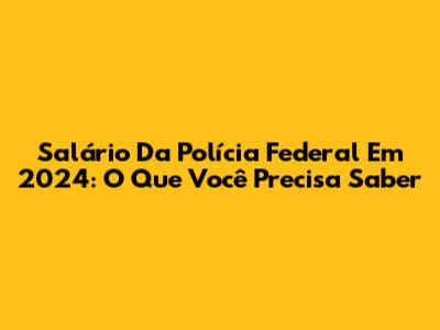 Salário Da Polícia Federal Em 2024: O Que Você Precisa Saber
