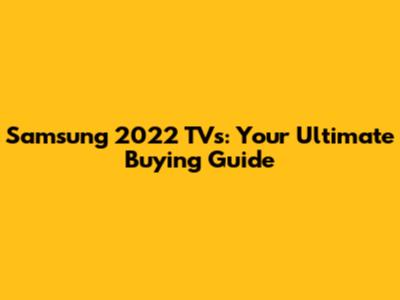 Samsung 2022 TVs: Your Ultimate Buying Guide