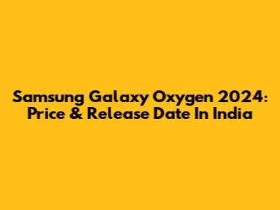 Samsung Galaxy Oxygen 2024: Price & Release Date In India