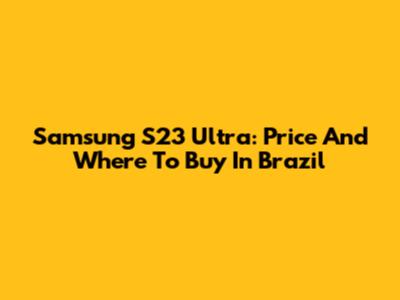 Samsung S23 Ultra: Price And Where To Buy In Brazil