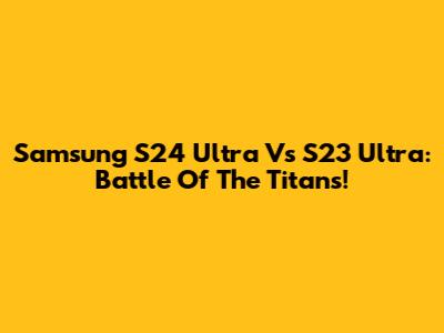 Samsung S24 Ultra Vs S23 Ultra: Battle Of The Titans!