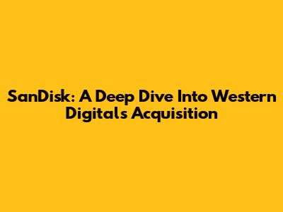 SanDisk: A Deep Dive Into Western Digital's Acquisition