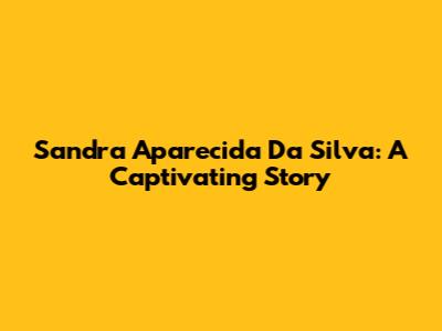 Sandra Aparecida Da Silva: A Captivating Story