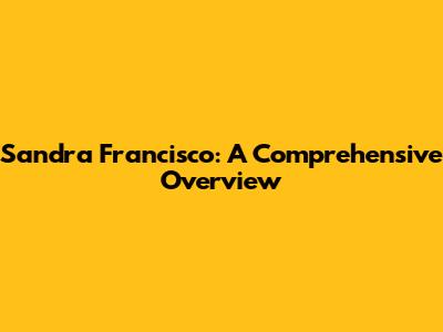 Sandra Francisco: A Comprehensive Overview