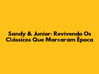 Sandy & Junior: Revivendo Os Clássicos Que Marcaram Época