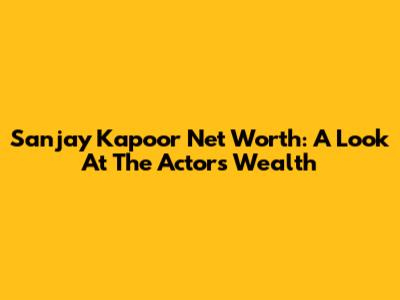 Sanjay Kapoor Net Worth: A Look At The Actor's Wealth