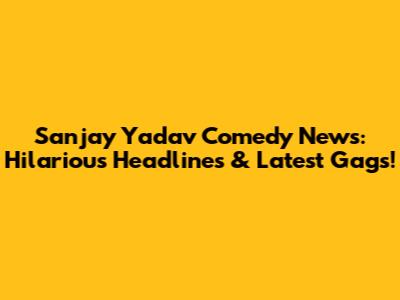Sanjay Yadav Comedy News: Hilarious Headlines & Latest Gags!