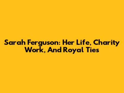 Sarah Ferguson: Her Life, Charity Work, And Royal Ties