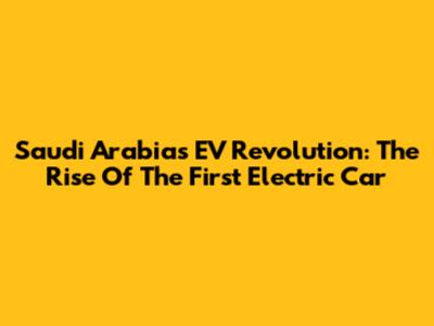 Saudi Arabia's EV Revolution: The Rise Of The First Electric Car