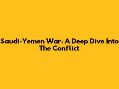 Saudi-Yemen War: A Deep Dive Into The Conflict