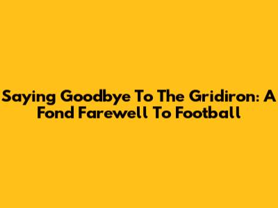 Saying Goodbye To The Gridiron: A Fond Farewell To Football