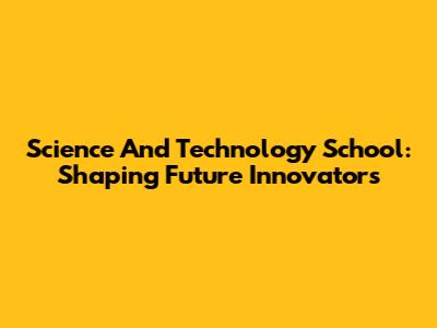 Science And Technology School: Shaping Future Innovators