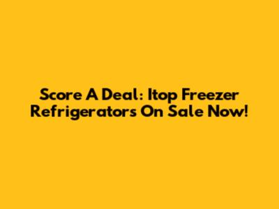 Score A Deal: Itop Freezer Refrigerators On Sale Now!