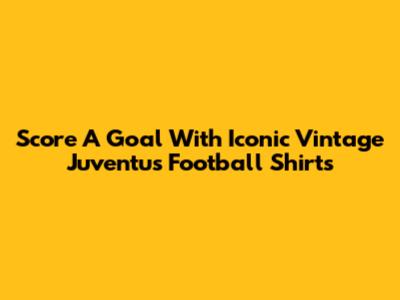 Score A Goal With Iconic Vintage Juventus Football Shirts