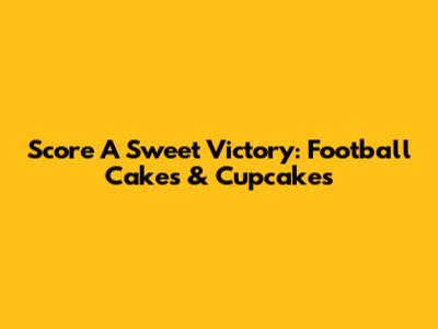 Score A Sweet Victory: Football Cakes & Cupcakes