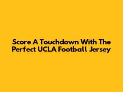 Score A Touchdown With The Perfect UCLA Football Jersey