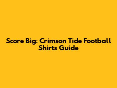 Score Big: Crimson Tide Football Shirts Guide