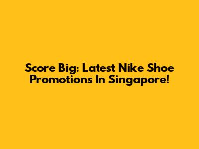 Score Big: Latest Nike Shoe Promotions In Singapore!