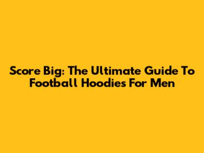 Score Big: The Ultimate Guide To Football Hoodies For Men