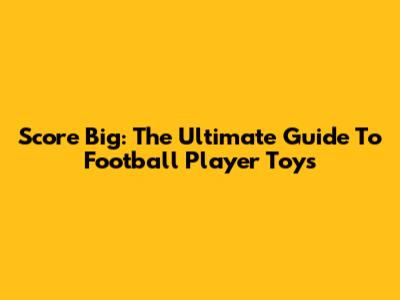 Score Big: The Ultimate Guide To Football Player Toys