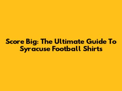 Score Big: The Ultimate Guide To Syracuse Football Shirts