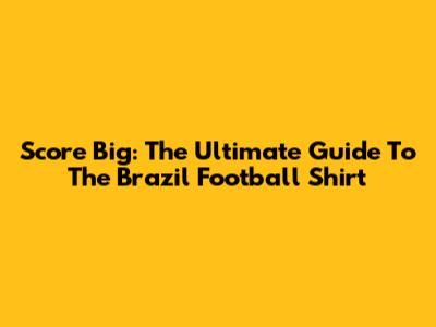 Score Big: The Ultimate Guide To The Brazil Football Shirt