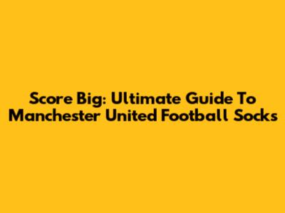 Score Big: Ultimate Guide To Manchester United Football Socks