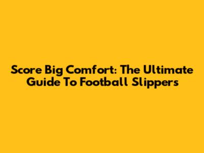 Score Big Comfort: The Ultimate Guide To Football Slippers