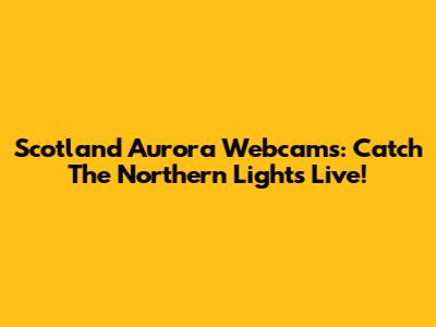Scotland Aurora Webcams: Catch The Northern Lights Live!