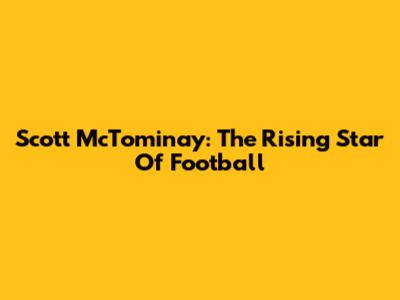 Scott McTominay: The Rising Star Of Football