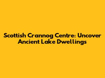 Scottish Crannog Centre: Uncover Ancient Lake Dwellings