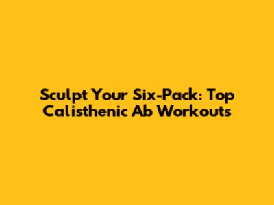 Sculpt Your Six-Pack: Top Calisthenic Ab Workouts