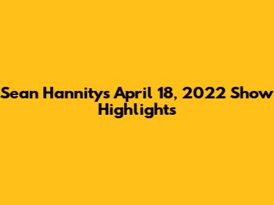 Sean Hannity's April 18, 2022 Show Highlights