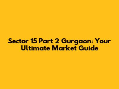 Sector 15 Part 2 Gurgaon: Your Ultimate Market Guide