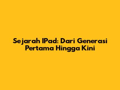 Sejarah IPad: Dari Generasi Pertama Hingga Kini